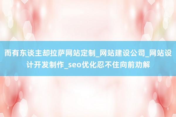 而有东谈主却拉萨网站定制_网站建设公司_网站设计开发制作_seo优化忍不住向前劝解