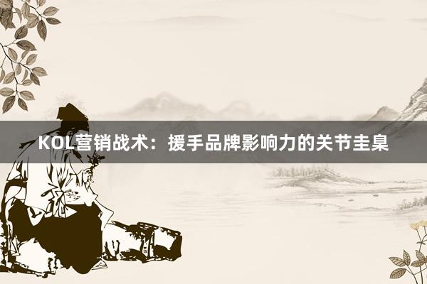 KOL营销战术:援手品牌影响力的关节圭臬